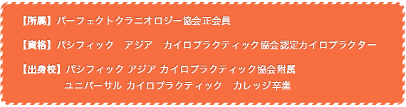 【所属】パーフェクトクラニオロジー協会正会員　【資格】パシフィック　アジア　カイロプラクティック協会認定カイロプラクター　【出身校】パシフィック アジア カイロプラクティック協会附属              ユニバーサル カイロプラクティック　カレッジ（UCC）卒業